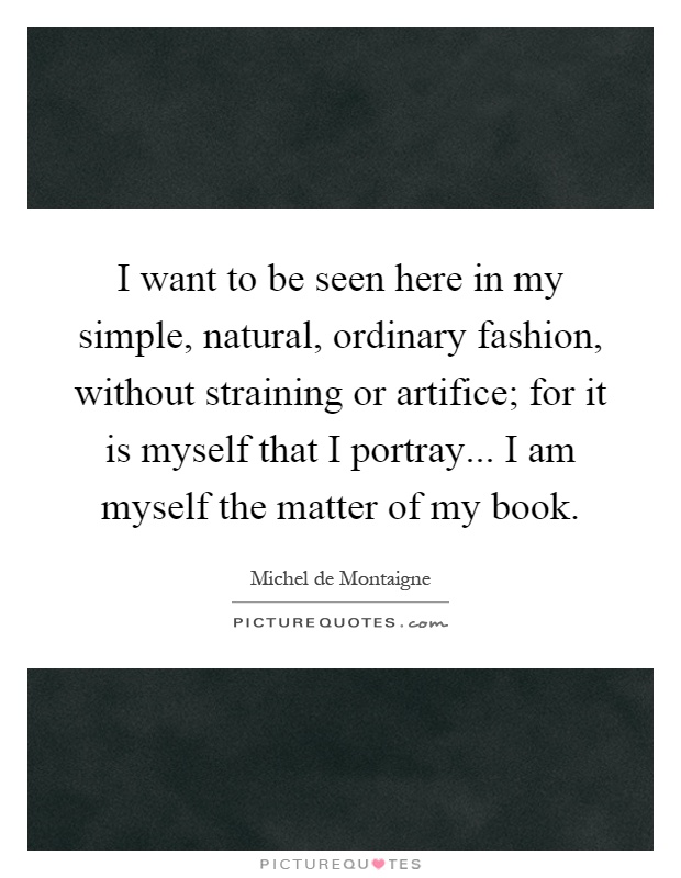 I want to be seen here in my simple, natural, ordinary fashion, without straining or artifice; for it is myself that I portray... I am myself the matter of my book Picture Quote #1