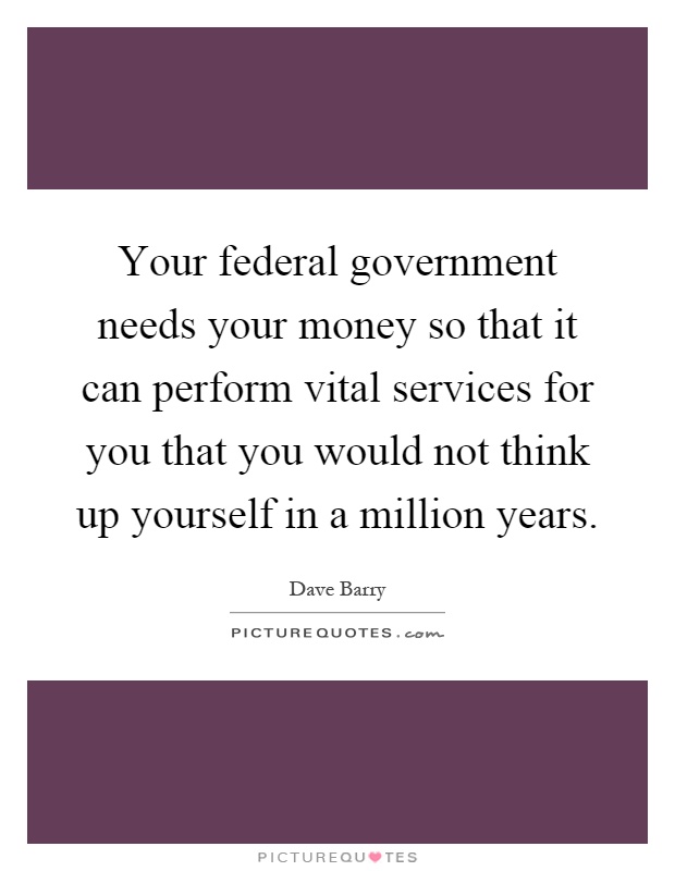 Your federal government needs your money so that it can perform vital services for you that you would not think up yourself in a million years Picture Quote #1