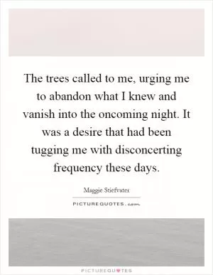 The trees called to me, urging me to abandon what I knew and vanish into the oncoming night. It was a desire that had been tugging me with disconcerting frequency these days Picture Quote #1