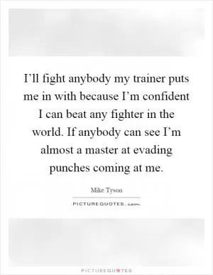 I’ll fight anybody my trainer puts me in with because I’m confident I can beat any fighter in the world. If anybody can see I’m almost a master at evading punches coming at me Picture Quote #1