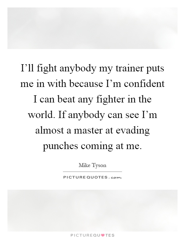 I'll fight anybody my trainer puts me in with because I'm confident I can beat any fighter in the world. If anybody can see I'm almost a master at evading punches coming at me Picture Quote #1