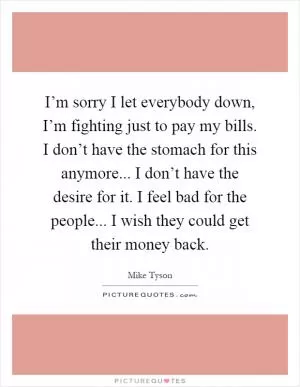 I’m sorry I let everybody down, I’m fighting just to pay my bills. I don’t have the stomach for this anymore... I don’t have the desire for it. I feel bad for the people... I wish they could get their money back Picture Quote #1