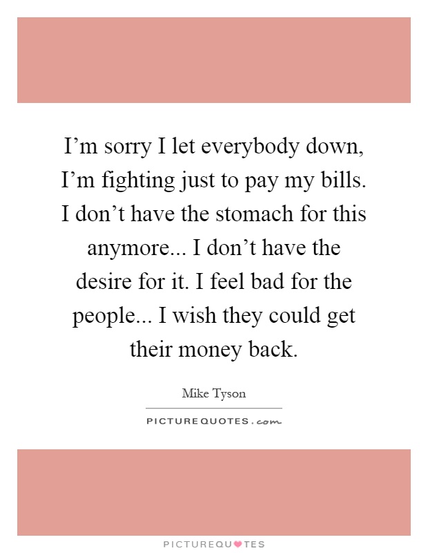 I'm sorry I let everybody down, I'm fighting just to pay my bills. I don't have the stomach for this anymore... I don't have the desire for it. I feel bad for the people... I wish they could get their money back Picture Quote #1