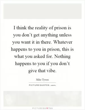 I think the reality of prison is you don’t get anything unless you want it in there. Whatever happens to you in prison, this is what you asked for. Nothing happens to you if you don’t give that vibe Picture Quote #1
