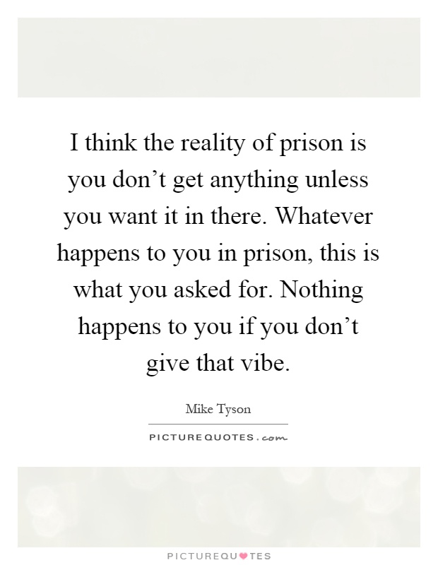 I think the reality of prison is you don't get anything unless you want it in there. Whatever happens to you in prison, this is what you asked for. Nothing happens to you if you don't give that vibe Picture Quote #1
