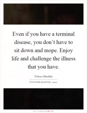 Even if you have a terminal disease, you don’t have to sit down and mope. Enjoy life and challenge the illness that you have Picture Quote #1