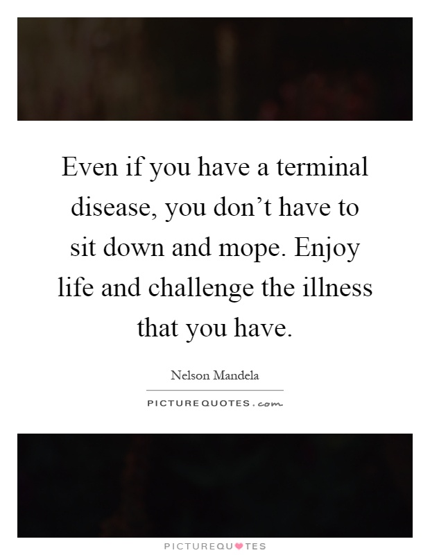 Even if you have a terminal disease, you don't have to sit down and mope. Enjoy life and challenge the illness that you have Picture Quote #1