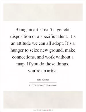 Being an artist isn’t a genetic disposition or a specific talent. It’s an attitude we can all adopt. It’s a hunger to seize new ground, make connections, and work without a map. If you do those things, you’re an artist Picture Quote #1