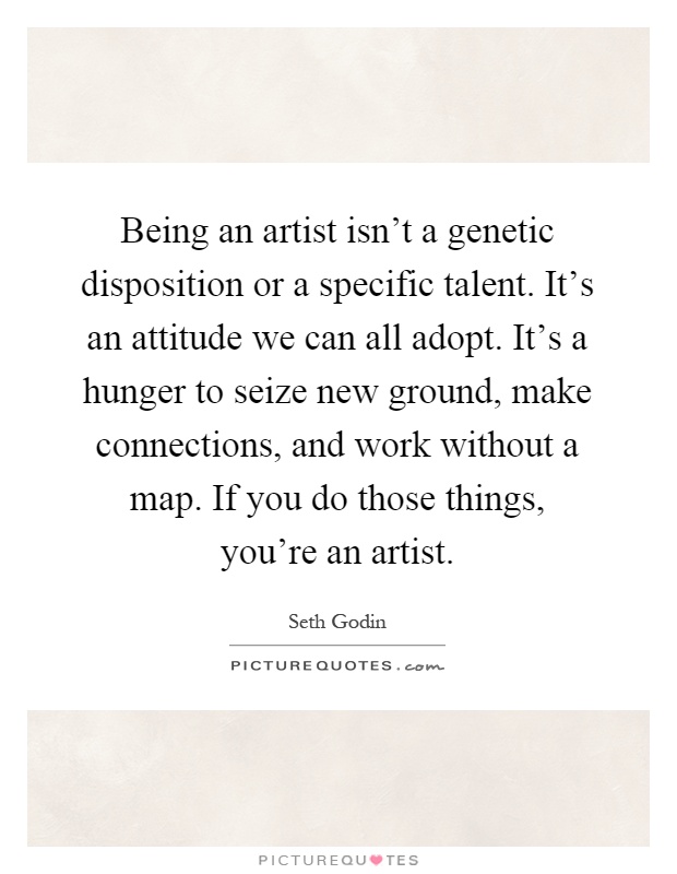 Being an artist isn't a genetic disposition or a specific talent. It's an attitude we can all adopt. It's a hunger to seize new ground, make connections, and work without a map. If you do those things, you're an artist Picture Quote #1