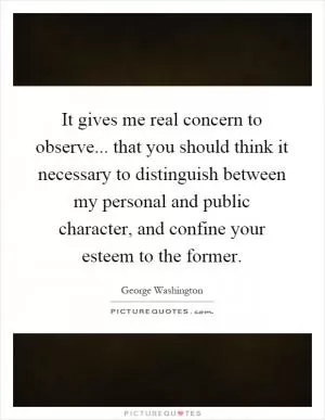 It gives me real concern to observe... that you should think it necessary to distinguish between my personal and public character, and confine your esteem to the former Picture Quote #1