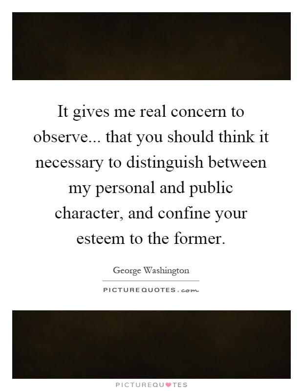 It gives me real concern to observe... that you should think it necessary to distinguish between my personal and public character, and confine your esteem to the former Picture Quote #1