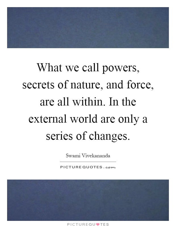 What we call powers, secrets of nature, and force, are all within. In the external world are only a series of changes Picture Quote #1