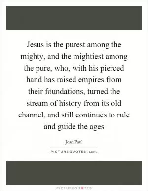 Jesus is the purest among the mighty, and the mightiest among the pure, who, with his pierced hand has raised empires from their foundations, turned the stream of history from its old channel, and still continues to rule and guide the ages Picture Quote #1