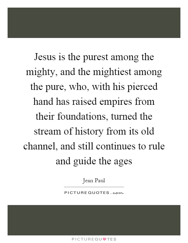 Jesus is the purest among the mighty, and the mightiest among the pure, who, with his pierced hand has raised empires from their foundations, turned the stream of history from its old channel, and still continues to rule and guide the ages Picture Quote #1