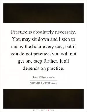 Practice is absolutely necessary. You may sit down and listen to me by the hour every day, but if you do not practice, you will not get one step further. It all depends on practice Picture Quote #1