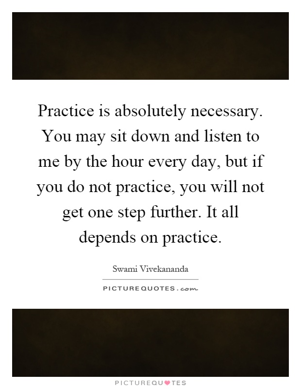 Practice is absolutely necessary. You may sit down and listen to me by the hour every day, but if you do not practice, you will not get one step further. It all depends on practice Picture Quote #1