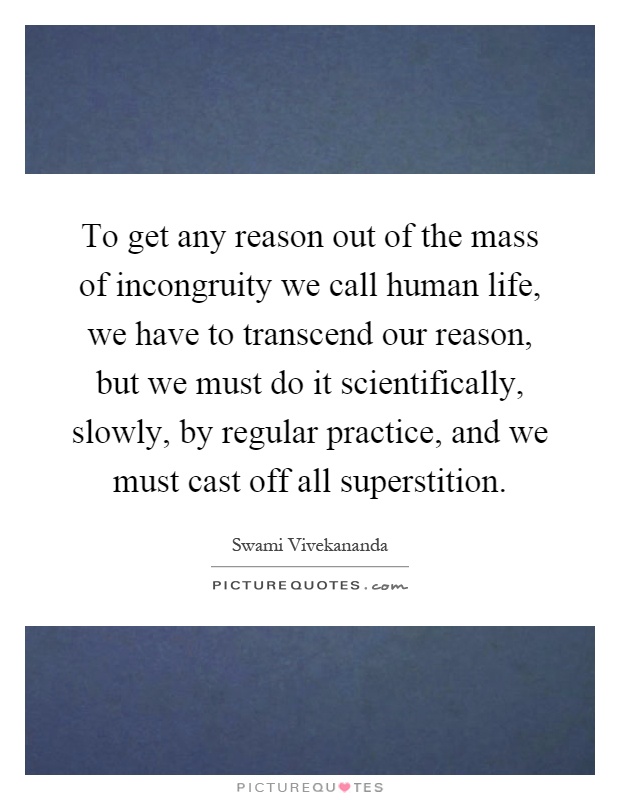 To get any reason out of the mass of incongruity we call human life, we have to transcend our reason, but we must do it scientifically, slowly, by regular practice, and we must cast off all superstition Picture Quote #1