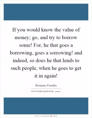 If you would know the value of money; go, and try to borrow some! For, he that goes a borrowing, goes a sorrowing! and indeed, so does he that lends to such people, when he goes to get it in again! Picture Quote #1