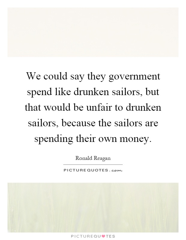 We could say they government spend like drunken sailors, but that would be unfair to drunken sailors, because the sailors are spending their own money Picture Quote #1