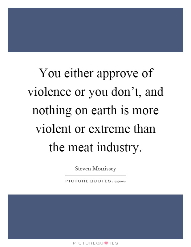 You either approve of violence or you don't, and nothing on earth is more violent or extreme than the meat industry Picture Quote #1