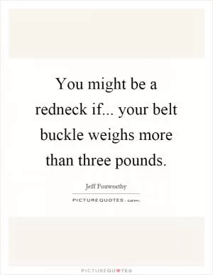 You might be a redneck if... your belt buckle weighs more than three pounds Picture Quote #1