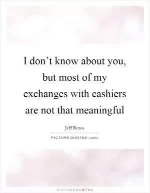 I don’t know about you, but most of my exchanges with cashiers are not that meaningful Picture Quote #1