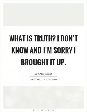 What is truth? I don’t know and I’m sorry I brought it up Picture Quote #1
