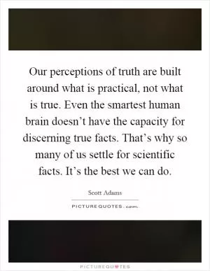 Our perceptions of truth are built around what is practical, not what is true. Even the smartest human brain doesn’t have the capacity for discerning true facts. That’s why so many of us settle for scientific facts. It’s the best we can do Picture Quote #1