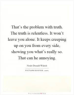 That’s the problem with truth. The truth is relentless. It won’t leave you alone. It keeps creeping up on you from every side, showing you what’s really so. That can he annoying Picture Quote #1