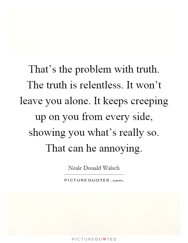 That's the problem with truth. The truth is relentless. It won't leave you alone. It keeps creeping up on you from every side, showing you what's really so. That can he annoying Picture Quote #1