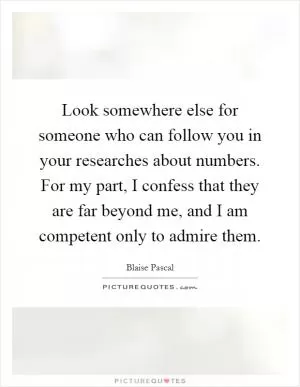 Look somewhere else for someone who can follow you in your researches about numbers. For my part, I confess that they are far beyond me, and I am competent only to admire them Picture Quote #1