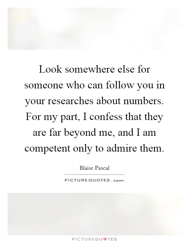 Look somewhere else for someone who can follow you in your researches about numbers. For my part, I confess that they are far beyond me, and I am competent only to admire them Picture Quote #1