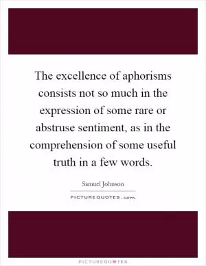 The excellence of aphorisms consists not so much in the expression of some rare or abstruse sentiment, as in the comprehension of some useful truth in a few words Picture Quote #1
