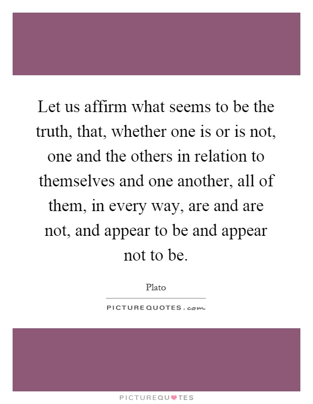 Let us affirm what seems to be the truth, that, whether one is or is not, one and the others in relation to themselves and one another, all of them, in every way, are and are not, and appear to be and appear not to be Picture Quote #1