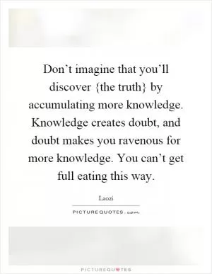 Don’t imagine that you’ll discover {the truth} by accumulating more knowledge. Knowledge creates doubt, and doubt makes you ravenous for more knowledge. You can’t get full eating this way Picture Quote #1