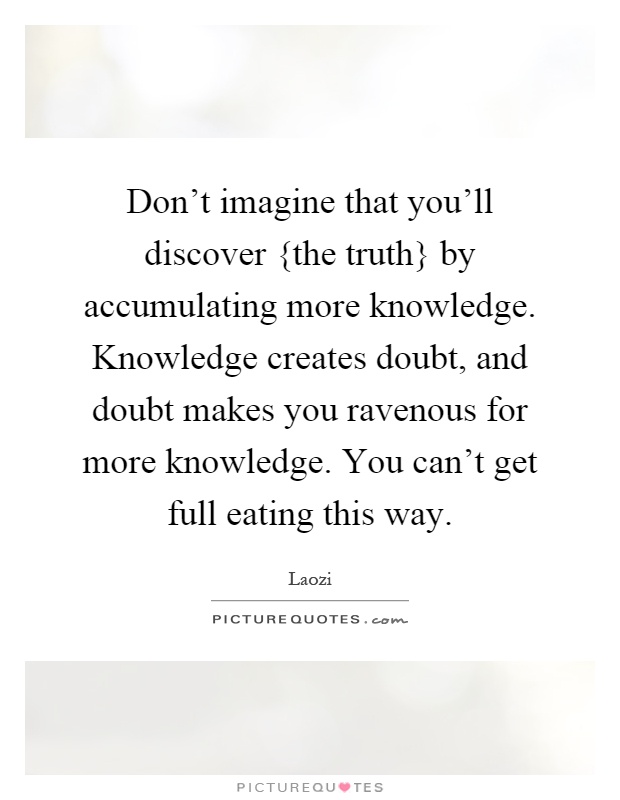 Don't imagine that you'll discover {the truth} by accumulating more knowledge. Knowledge creates doubt, and doubt makes you ravenous for more knowledge. You can't get full eating this way Picture Quote #1