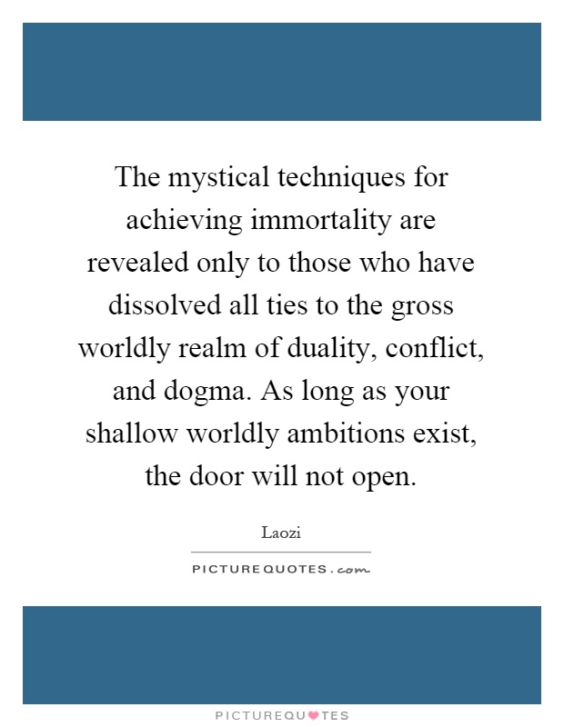 The mystical techniques for achieving immortality are revealed only to those who have dissolved all ties to the gross worldly realm of duality, conflict, and dogma. As long as your shallow worldly ambitions exist, the door will not open Picture Quote #1
