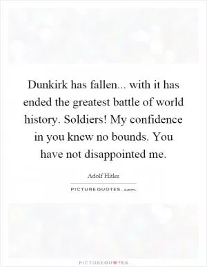 Dunkirk has fallen... with it has ended the greatest battle of world history. Soldiers! My confidence in you knew no bounds. You have not disappointed me Picture Quote #1