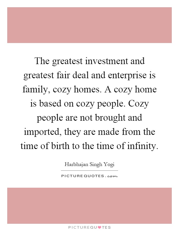 The greatest investment and greatest fair deal and enterprise is family, cozy homes. A cozy home is based on cozy people. Cozy people are not brought and imported, they are made from the time of birth to the time of infinity Picture Quote #1