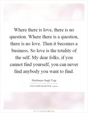 Where there is love, there is no question. Where there is a question, there is no love. Then it becomes a business. So love is the totality of the self. My dear folks, if you cannot find yourself, you can never find anybody you want to find Picture Quote #1