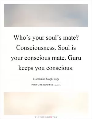 Who’s your soul’s mate? Consciousness. Soul is your conscious mate. Guru keeps you conscious Picture Quote #1