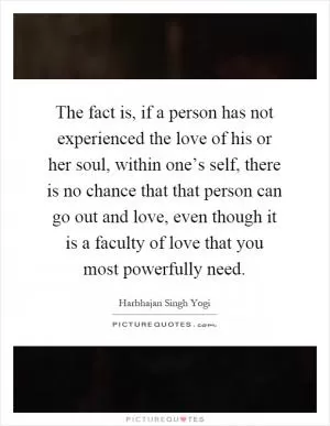 The fact is, if a person has not experienced the love of his or her soul, within one’s self, there is no chance that that person can go out and love, even though it is a faculty of love that you most powerfully need Picture Quote #1