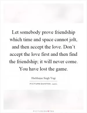 Let somebody prove friendship which time and space cannot jolt, and then accept the love. Don’t accept the love first and then find the friendship; it will never come. You have lost the game Picture Quote #1