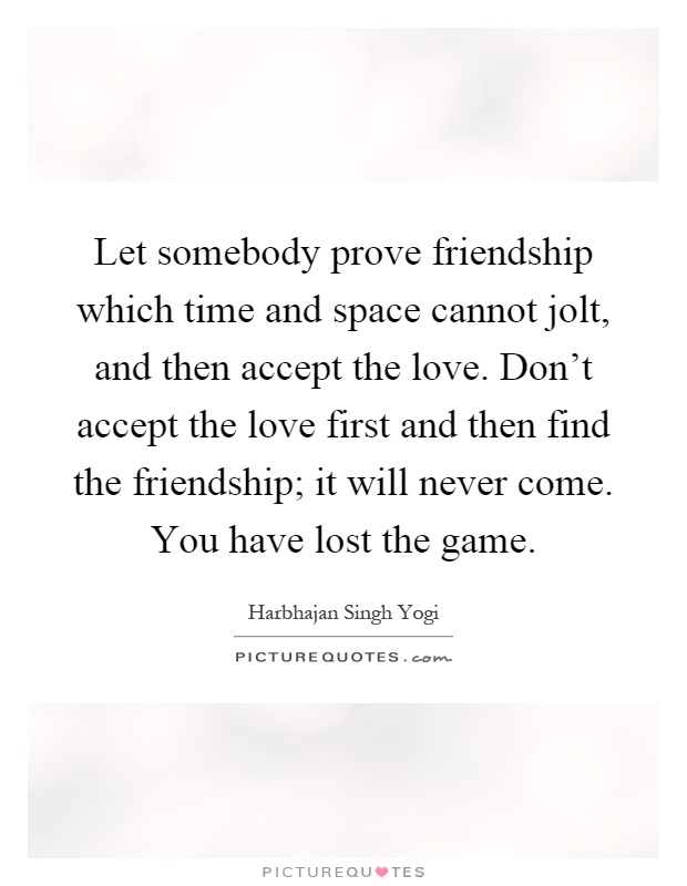 Let somebody prove friendship which time and space cannot jolt, and then accept the love. Don't accept the love first and then find the friendship; it will never come. You have lost the game Picture Quote #1