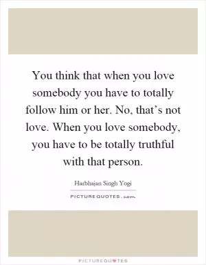 You think that when you love somebody you have to totally follow him or her. No, that’s not love. When you love somebody, you have to be totally truthful with that person Picture Quote #1