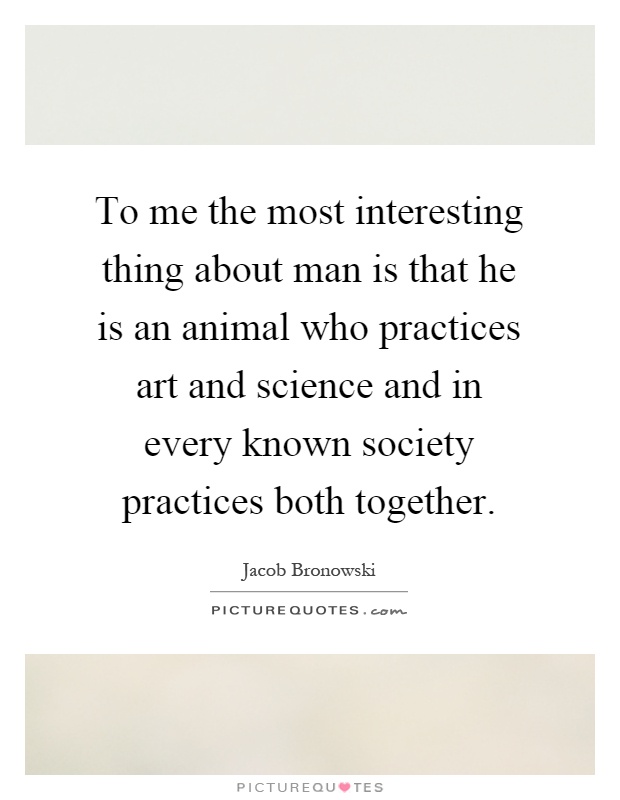 To me the most interesting thing about man is that he is an animal who practices art and science and in every known society practices both together Picture Quote #1