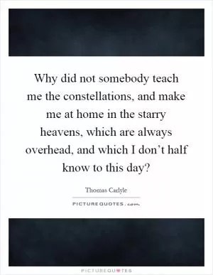 Why did not somebody teach me the constellations, and make me at home in the starry heavens, which are always overhead, and which I don’t half know to this day? Picture Quote #1
