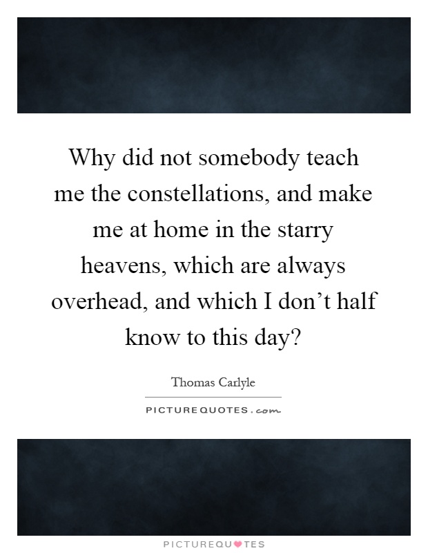 Why did not somebody teach me the constellations, and make me at home in the starry heavens, which are always overhead, and which I don't half know to this day? Picture Quote #1