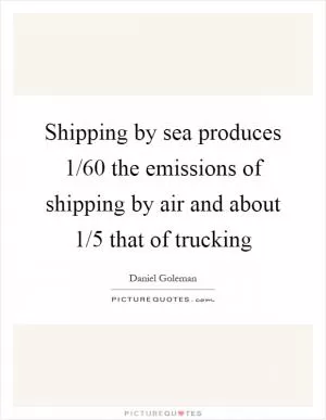 Shipping by sea produces 1/60 the emissions of shipping by air and about 1/5 that of trucking Picture Quote #1