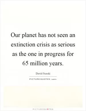 Our planet has not seen an extinction crisis as serious as the one in progress for 65 million years Picture Quote #1